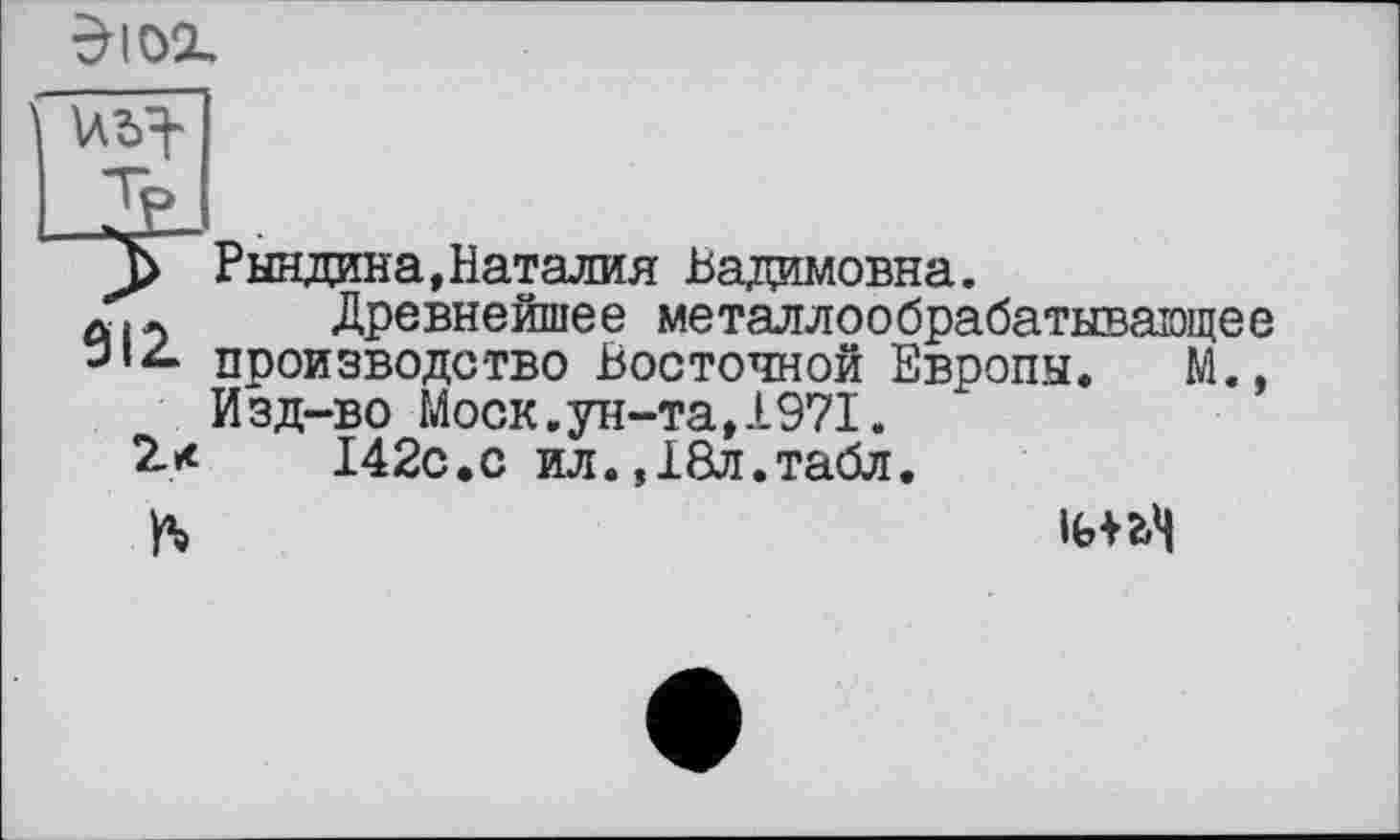 ﻿
_2£_
Д> Рындина,Наталия Вадимовна.
Древнейшее металлообрабатывающее производство Восточной Европы. М., И зд-во Моск.ун-та,1971.
2*	142с.с ил.,18л.табл.
ft